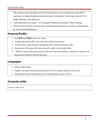 Curriculum Vitae
Take training on the importance role of clinical pharmacist in the medical team work and his
importance in adding the pharmaceutical care plane for the patient. Under supervision of Dr J B
Hughes Manager of the pharmacy.
2. Continuing education program – at The Egyptian Pharmacist Syndicate. Clinical Package.
3. National Cancer Institute at the oncology field studying the pharmacy economics on participating
the role of clinical pharmacist.
Personal Profile:
1. Pass DOH and MOH exam, Law exams.
2. Leading and dealing effectively with multi cultural environment.
3. Proven ability to deal directly with patients with excellent counseling skills.
4. Interested in following up the latest scientific studies at the medical field.
5. Ability to work clearly and concisely, listen well and speak publicity, interprets the dynamics of
interpersonal relations, translate and teach.
Languages:
 Arabic mother tongue
 English very good writing and speaking /pass the AUC general English course levels.
 French good writing and speaking/ pass French language courses at CFCC.
Computer skills:
Microsoft, Office, ICDL.
6
 