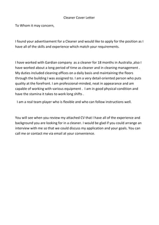 Cleaner Cover Letter
To Whom it may concern,
I found your advertisement for a Cleaner and would like to apply for the position as I
have all of the skills and experience which match your requirements.
I have worked with Gardian company as a cleaner for 18 months in Australia ,also I
have worked about a long period of time as cleaner and in cleaning management .
My duties included cleaning offices on a daily basis and maintaining the floors
through the building I was assigned to. I am a very detail-oriented person who puts
quality at the forefront. I am professional-minded, neat in appearance and am
capable of working with various equipment . I am in good physical condition and
have the stamina it takes to work long shifts .
I am a real team player who is flexible and who can follow instructions well.
You will see when you review my attached CV that I have all of the experience and
background you are looking for in a cleaner. I would be glad if you could arrange an
interview with me so that we could discuss my application and your goals. You can
call me or contact me via email at your convenience.
 