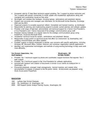 Sharron Plater
System Administrator
 Answered calls for IT Help Desk technical support providing Tier 1 support by phone instruction and
Tier 2 support with remote connectivity to install, update and troubleshoot applications along with
managing and coordinating issues as they arise.
 Re-Imaged and installed new hardware including laptops, workstations and peripheral devices.
 Created user accounts and managed user information for the Microsoft Active Directory, Exchange
2000 and the BES.
 Organized projects to complete equipment refresh. Completed and tracked inventory as distributed.
 Responsible for planning and implementing projects to provide system patches and software updates.
 Provided a full range of high-level administrative and technical support for 2 Senior Vice President’s,
2 Vice President’s and 1 Senior Associate of the strategic communications group staff.
 Prepared training materials on a regular basis for the strategic communications group using
PowerPoint, Excel and Microsoft Word.
 Troubleshot technical issues for servers, workstations and peripheral devices.
 Responsible to stay current on technical issues that affect our environment by downloading and
installing critical Windows and Office updates.
 Provided support to internal employees to resolve user concerns with specific applications, including
Windows XP, Microsoft Office, Outlook, Solomon and numerous organization specific applications.
 Identified and implemented technologies and methods of using existing technology to help users work
more efficiently.
Van Scoyoc Associates, Inc. Washington., DC
Staff Assistant 10/1999–10/2001
 Provided Tier 1 technical support by phone and coordinated support functions that required Tier 2
level support.
 Provided Tier 2 technical support to five Vice Presidents for software applications.
 Assisted with research and creation of documents to furnish to our clients at a lobbyist firm in
Washington, DC.
 Processed proposals, arranged travel arrangements, tracked inventory and created other
documentation to prepare to present to the Hill and/or clients. All documents we prepared using
Word, Excel and/or PowerPoint.
EDUCATION
1991 LaPlata High School Graduate
2009 ITIL Certification v3, Washington, DC
2009 HDI Support Center Analyst Training Course, Washington, DC
 