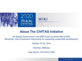 About The CIVITAS Initiative
Air Quality Governance in the ENPI East Countries AIR-Q-GOV
Workshop “Use of economic instruments for supporting sustainable development”
October 21-22, 2014
Chisinau, Moldova
Teije Gorris, CIVITAS & TNO
 
