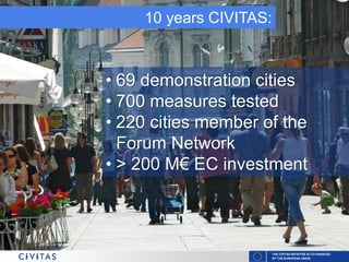 THE CIVITAS INITIATIVE IS CO-FINANCED
BY THE EUROPEAN UNION
10 years CIVITAS:
• 69 demonstration cities
• 700 measures tested
• 220 cities member of the
Forum Network
• > 200 M€ EC investment
 