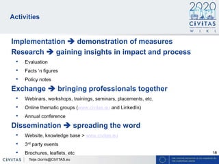 16
Activities
Implementation  demonstration of measures
Research  gaining insights in impact and process
• Evaluation
• Facts ‘n figures
• Policy notes
Exchange  bringing professionals together
• Webinars, workshops, trainings, seminars, placements, etc.
• Online thematic groups (www.civitas.eu and LinkedIn)
• Annual conference
Dissemination  spreading the word
• Website, knowledge base > www.civitas.eu
• 3rd party events
• Brochures, leaflets, etc
Teije.Gorris@CIVITAS.eu
 