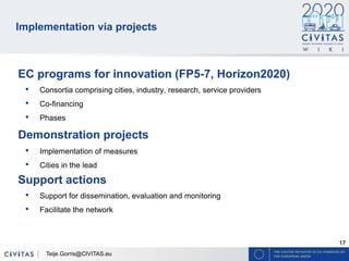 17
Implementation via projects
EC programs for innovation (FP5-7, Horizon2020)
• Consortia comprising cities, industry, research, service providers
• Co-financing
• Phases
Demonstration projects
• Implementation of measures
• Cities in the lead
Support actions
• Support for dissemination, evaluation and monitoring
• Facilitate the network
Teije.Gorris@CIVITAS.eu
 