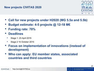 21
New projects CIVITAS 2020
• Call for new projects under H2020 (MG 5.5a and 5.5b)
• Budget estimate: 4-5 projects @ 12-18 M€
• Funding rate: 70%
• Deadlines
• Stage 1: 23 April 2015
• Stage 2 15 October 2015
• Focus on implementation of innovations (instead of
development)
• Who can apply: EU member states, associated
countries and third countries
Teije.Gorris@CIVITAS.eu
 