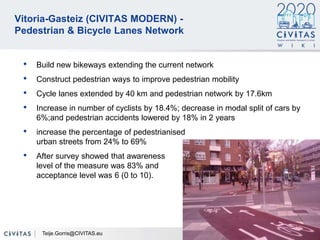 26
Vitoria-Gasteiz (CIVITAS MODERN) -
Pedestrian & Bicycle Lanes Network
• Build new bikeways extending the current network
• Construct pedestrian ways to improve pedestrian mobility
• Cycle lanes extended by 40 km and pedestrian network by 17.6km
• Increase in number of cyclists by 18.4%; decrease in modal split of cars by
6%;and pedestrian accidents lowered by 18% in 2 years
• increase the percentage of pedestrianised
urban streets from 24% to 69%
• After survey showed that awareness
level of the measure was 83% and
acceptance level was 6 (0 to 10).
Teije.Gorris@CIVITAS.eu
 