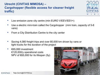 28
Utrecht (CIVITAS MIMOSA) –
Cargohopper (flexible access for cleaner freight
traffic)
• Low emission zone city centre (min EURO V/EEV/EEV+)
• Use a electric mini-train called the Cargohopper (mini train, capacity of 5-8
vans)
• From a City Distribution Centre to the city center
• Saving 4,080 freight trips and over 80,000 km driven by vans or
light trucks for the duration of the project
• €65,000 investment
€120,000/y operational costs
NPV of €65,000 for its lifespan (5y)
Teije.Gorris@CIVITAS.eu
 