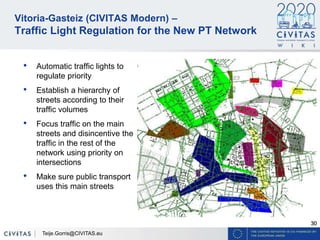 30
Vitoria-Gasteiz (CIVITAS Modern) –
Traffic Light Regulation for the New PT Network
• Automatic traffic lights to
regulate priority
• Establish a hierarchy of
streets according to their
traffic volumes
• Focus traffic on the main
streets and disincentive the
traffic in the rest of the
network using priority on
intersections
• Make sure public transport
uses this main streets
Teije.Gorris@CIVITAS.eu
 