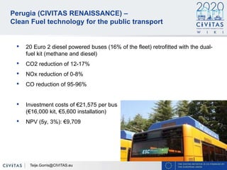 33
Perugia (CIVITAS RENAISSANCE) –
Clean Fuel technology for the public transport
• 20 Euro 2 diesel powered buses (16% of the fleet) retrofitted with the dual-
fuel kit (methane and diesel)
• CO2 reduction of 12-17%
• NOx reduction of 0-8%
• CO reduction of 95-96%
• Investment costs of €21,575 per bus
(€16,000 kit, €5,600 installation)
• NPV (5y, 3%): €9,709
Teije.Gorris@CIVITAS.eu
 