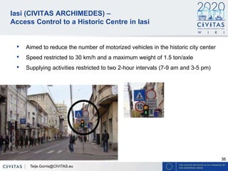 35
Iasi (CIVITAS ARCHIMEDES) –
Access Control to a Historic Centre in Iasi
• Aimed to reduce the number of motorized vehicles in the historic city center
• Speed restricted to 30 km/h and a maximum weight of 1.5 ton/axle
• Supplying activities restricted to two 2-hour intervals (7-9 am and 3-5 pm)
Teije.Gorris@CIVITAS.eu
 