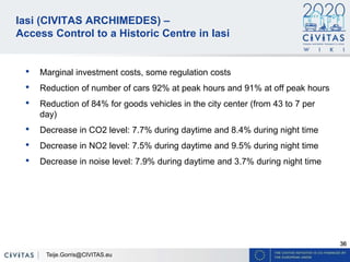 36
Iasi (CIVITAS ARCHIMEDES) –
Access Control to a Historic Centre in Iasi
• Marginal investment costs, some regulation costs
• Reduction of number of cars 92% at peak hours and 91% at off peak hours
• Reduction of 84% for goods vehicles in the city center (from 43 to 7 per
day)
• Decrease in CO2 level: 7.7% during daytime and 8.4% during night time
• Decrease in NO2 level: 7.5% during daytime and 9.5% during night time
• Decrease in noise level: 7.9% during daytime and 3.7% during night time
Teije.Gorris@CIVITAS.eu
 