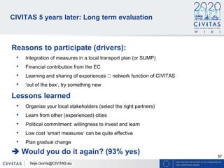 37
CIVITAS 5 years later: Long term evaluation
Reasons to participate (drivers):
• Integration of measures in a local transport plan (or SUMP)
• Financial contribution from the EC
• Learning and sharing of experiences network function of CIVITAS
• ‘out of the box’, try something new
Lessons learned
• Organise your local stakeholders (select the right partners)
• Learn from other (experienced) cities
• Political commitment: willingness to invest and learn
• Low cost ‘smart measures’ can be quite effective
• Plan gradual change
 Would you do it again? (93% yes)
Teije.Gorris@CIVITAS.eu
 