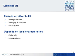 39
Learnings (1)
There is no silver bullit
• No single solution
• Packaging of measures
• Link to SUMP
Depends on local characteristics
• Modal split
• Legacy systems
Teije.Gorris@CIVITAS.eu
 