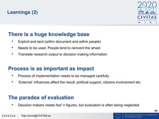 40
Learnings (2)
There is a huge knowledge base
• Explicit and tacit (within document and within people)
• Needs to be used. People tend to reinvent the wheel
• Translate research output to decision making information
Process is as important as impact
• Process of implementation needs to be managed carefully
• ‘External’ influences affect the result: political support, citizens involvement etc.
The paradox of evaluation
• Decision makers needs fact ‘n figures, but evaluation is often being neglected
Teije.Gorris@CIVITAS.eu
 