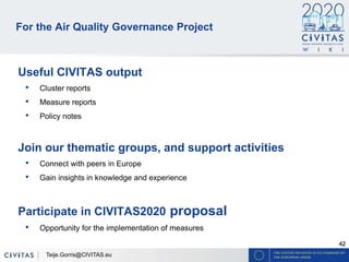 42
For the Air Quality Governance Project
Useful CIVITAS output
• Cluster reports
• Measure reports
• Policy notes
Join our thematic groups, and support activities
• Connect with peers in Europe
• Gain insights in knowledge and experience
Participate in CIVITAS2020 proposal
• Opportunity for the implementation of measures
Teije.Gorris@CIVITAS.eu
 