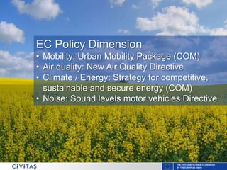 THE CIVITAS INITIATIVE IS CO-FINANCED
BY THE EUROPEAN UNION
EC Policy Dimension
• Mobility: Urban Mobility Package (COM)
• Air quality: New Air Quality Directive
• Climate / Energy: Strategy for competitive,
sustainable and secure energy (COM)
• Noise: Sound levels motor vehicles Directive
 