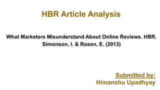 HBR Article Analysis
Submitted by:
Himanshu Upadhyay
What Marketers Misunderstand About Online Reviews. HBR.
Simonson, I. & Rosen, E. (2013)
 