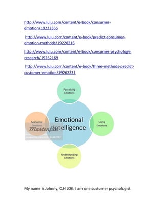 http://www.lulu.com/content/e-book/consumer-
emotion/19222365
http://www.lulu.com/content/e-book/predict-consumer-
emotion-methods/19228216
http://www.lulu.com/content/e-book/consumer-psychology-
research/19262169
http://www.lulu.com/content/e-book/three-methods-predict-
customer-emotion/19262231
My name is Johnny, C.H LOK. I am one customer psychologist.
 