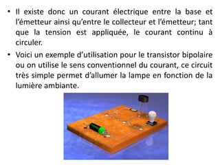 • Il existe donc un courant électrique entre la base et
l’émetteur ainsi qu’entre le collecteur et l’émetteur; tant
que la tension est appliquée, le courant continu à
circuler.
• Voici un exemple d’utilisation pour le transistor bipolaire
ou on utilise le sens conventionnel du courant, ce circuit
très simple permet d’allumer la lampe en fonction de la
lumière ambiante.
 