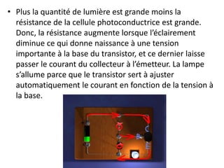 • Plus la quantité de lumière est grande moins la
résistance de la cellule photoconductrice est grande.
Donc, la résistance augmente lorsque l’éclairement
diminue ce qui donne naissance à une tension
importante à la base du transistor, et ce dernier laisse
passer le courant du collecteur à l’émetteur. La lampe
s’allume parce que le transistor sert à ajuster
automatiquement le courant en fonction de la tension à
la base.
 