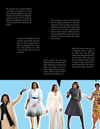 22STYLE
GOD BLESS
This is perhaps our favorite First Lady look.
From the bright fuschia gloves to the check-
ered pattern on this stunning A-line overcoat,
right down to the metal detail on the belt that
cinches it all at the waist, everything about
this outfit makes us want to follow in our First
Lady’s footsteps (which must also be chic con-
sidering the kickass knee-high stiletto boots
she’s wearing.)
She never says no to neutrals. Michelle
waves hello to the people of the United
States while all wrapped up in a tan knee
-length wool coat with a matching high-
waisted wool skirt. We the people ap-
plaud this refreshing take on First Lady
formal wear (pant suits aren’t always the
answer).
Hawaii will never be the same af-
ter Michelle makes a splash in
the Aloha State with this silky
multicolored,multi-patterned trop-
ical tank dress. This outfit truly
shows that the First Lady can dress
to impress in and out of the conti-
nental United States. Also, look at
those precious orange kitten heels!
Oh my palazzo! Not only does
Michelle make a statement in these
high waisted pants, she pairs them
with a white blazer on top of a
white cropped button up top for a
no-fear, all-white look. Go bold or
go home, that’s the Obama way.
Ah, here our fashionable First Lady
goes for a pretty pastel, secret gar-
den, first day of spring look in a
flouncy mid-length front button
dress. This look gives us a softer
side of Michelle that we can’t get
enough of.
 