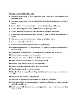 DUTIES AND RESPONSIBILITIES:
1. Processes reservations by mail, telephone, telex, cable, fax or central reservation
systems referral.
2. Processes reservations from the sales office, other hotel departments, and travel
agents.
3. Knows the type of rooms available as well as their location and layout.
4. Knows the selling status, rates, and benefits of all packages plans.
5. Knows the credit policy of the hotel and how to code each reservation.
6. Creates and maintains reservation records by date of arrival and alphabetical
listing.
7. Determines room rates based on the selling tactics of the hotel.
8. Prepares letters of confirmation.
9. Communicates reservation information to the front desk.
10. Processes cancellations and modifications and promptly relays this information to
the front desk.
11. Understands the hotel's policy on guaranteed reservations and no-shows.
12. Processes advance deposits on reservations.
13. Tracks future room availabilities on the basis of reservations.
14. Helps develop room revenue and occupancy forecasts.
15. Prepares expected arrival list for front office use.
16. Assists in preregistration activities when appropriate.
17. Monitors advances deposit requirements.
18. Handles daily correspondence. Responds to inquires and makes reservations as
needed.
19. Makes sure that files are kept up to date.
20. Maintains a clean and neat appearance and work area at all times.
21. Promotes goodwill by beings courteous, friendly, and helpful to guests, mangers,
and fellow employees.
22. Walk around with the client and ensuring that they secure whatever services they
are in need of.
 