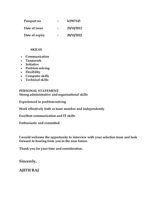 Passport no : k5967145
Date of issue : 29/10/2012
Date of expiry : 28/10/2022
SKILSS
 Communication
 Teamwork
 Initiative
 Problem solving
 Flexibility
 Computer skills
 Technical skills
PERSONAL STATEMENT
Strong administrative and organisational skills
Experienced in problem-solving
Work effectively both as team member and independently
Excellent communication and IT skills
Enthusiastic and committed
I would welcome the opportunity to interview with your selection team and look
forward to hearing from you in the near future.
Thank you for your time and consideration.
Sincerely,
AJITH RAJ
 