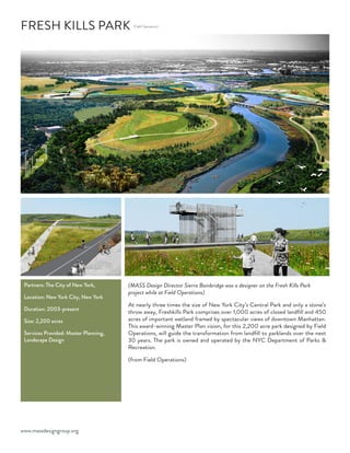 www.massdesigngroup.org
(Field Operations)
FRESH KILLS PARK
Partners: The City of New York,
Location: New York City, New York
Duration: 2003-present
Size: 2,200 acres
Services Provided: Master Planning,
Landscape Design
(MASS Design Director Sierra Bainbridge was a designer on the Fresh Kills Park
project while at Field Operations)
At nearly three times the size of New York City’s Central Park and only a stone’s
throw away, Freshkills Park comprises over 1,000 acres of closed landfill and 450
acres of important wetland framed by spectacular views of downtown Manhattan.
This award-winning Master Plan vision, for this 2,200 acre park designed by Field
Operations, will guide the transformation from landfill to parklands over the next
30 years. The park is owned and operated by the NYC Department of Parks &
Recreation.
(from Field Operations)
 