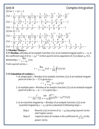 Unit-II Complex Integration
(2) for 1 < | | < 2
( ) =
1
2
−
1
( − 1)
+
1
2( − 2)
=
1
2
−
1
1 −
1
−
1
4
1 −
2
( ) =
1
2
−
1
1 +
1
+
1
+
1
+ ⋯ −
1
4
(1 +
2
+
4
+
8
+ ⋯ )
( ) = −
1
2
−
1
−
1
−
1
− ⋯ −
1
4
(1 +
2
+
4
+
8
+ ⋯ )
(3) for | | > 2
( ) =
1
2
−
1
( − 1)
+
1
2( − 2)
=
1
2
−
1
1 −
1
+
1
2
1 −
2
( ) =
1
2
−
1
1 +
1
+
1
+
1
+ ⋯ +
1
2
1 +
2
+
4
+
8
+ ⋯
( ) = −
1
2
−
1
−
1
−
1
− ⋯ +
1
2
+
1
+
2
+
4
+ ⋯ =
1
+
3
+
7
+ ⋯
1.7 Residue Theory—
1.7.1 Residue—Residue of an analytic function ( ) at an isolated singular point = is
the coefficient says of ( − ) in the Laurent series expansion of ( ) about . It is
denoted by =
Res
=
( ).
From Laurent series—
=
Res
=
( ) =
1
2
( )
1.7.2 Calculation of residues—
1. at simple pole— Residue of an analytic function ( ) at an isolated singular
point of order ( = 1) is given by—
=
lim
→
( − ) ( )
2. at multiple pole— Residue of an analytic function ( ) at an isolated singular
point of order ( = > 1) is given by—
=
1
( − 1)!
lim
→
d
dz
[( − ) ( )]
3. at an essential singularity— Residue of an analytic function ( ) at an
essential singularity = can be evaluated in following steps—
Step-I Rewrite ( ) in terms of ( − ) by using Laurent series
and Taylors series.
Step-II required value of residue is the coefficient of
( )
in the
power series.
 