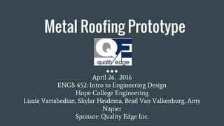 Metal Roofing Prototype
April 26, 2016
ENGS 452: Intro to Engineering Design
Hope College Engineering
Lizzie Vartabedian, Skylar Heidema, Brad Van Valkenburg, Amy
Napier
Sponsor: Quality Edge Inc.
 