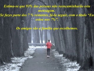Estima-se que 93% das pessoas não reencaminharão esta
mensagem.
Se fazes parte dos 7 % restantes, fá-la seguir, com o título “Eu
estou nos 7%”.
Os amigos são a família que escolhemos.
 
