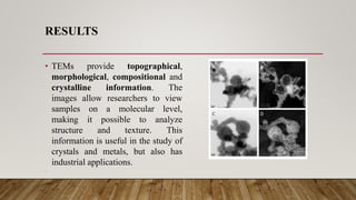 RESULTS
• TEMs provide topographical,
morphological, compositional and
crystalline information. The
images allow researchers to view
samples on a molecular level,
making it possible to analyze
structure and texture. This
information is useful in the study of
crystals and metals, but also has
industrial applications.
•
 