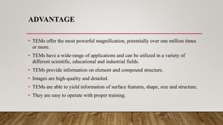 ADVANTAGE
• TEMs offer the most powerful magnification, potentially over one million times
or more.
• TEMs have a wide-range of applications and can be utilized in a variety of
different scientific, educational and industrial fields.
• TEMs provide information on element and compound structure.
• Images are high-quality and detailed.
• TEMs are able to yield information of surface features, shape, size and structure.
• They are easy to operate with proper training.
 