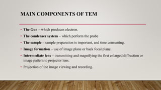MAIN COMPONENTS OF TEM
• The Gun – which produces electron.
• The condenser system – which perform the probe
• The sample – sample preparation is important, and time consuming.
• Image formation – use of image plane or back focal plane.
• Intermediate lens – transmitting and magnifying the first enlarged diffraction or
image pattern to projector lens.
• Projection of the image viewing and recording.
 