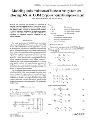 ACEEE Int. J. on Control System and Instrumentation, Vol. 02, No. 03, October 2011



  Modeling and simulation of fourteen bus system em-
 ploying D-STATCOM for power quality improvement
                                       Prof. P.Venkata Kishore, Dr. S.Rama Reddy


Abstract: This work deals with modeling and simulation of               Where
fourteen bus system employing D-STATCOM for power
                                                                            ia, ib, ic                 line currents
quality improvement. The improvement in voltage stability
with D-STATCOM is presented. A 11 level inverter based D-                  Va, Vb, Vc                  converter phase voltages
STATCOM is proposed to reduce the harmonics in the output.                 ea, eb, ec                 AC source phase voltages
Voltages at various buses with and without D-STATCOM are                   Vdc=Vpn                    DC side voltage
presented. The simulation results are compared with the
                                                                        Ip           DC side current
analytical results.
                                                                        L            inductance of the line reactor;
                       I. INTRODUCTION                                  R            resistance of the line reactor;
                                                                        C            DC side capacitor,
    The rapid development of the high-power electronics
industry has made Flexible AC Transmission System (FACTS)               B. Mathematical Model
devices viable and attractive for utility applications. Flexible            Based on the equivalent circuit of STATCOM shown in
AC Transmission Systems (FACTS), besides the underlying                 Figure 2.1 I can derive the mathematic model of STATCOM
concept of independent control of active and reactive power             as fallow[10[-[12].
flows, are an efficient solution to the reactive power control              From power electronics principles we get
problem and voltage in transmission and distribution systems,
offering an attractive alternative for achieving such
objectives. Electric power quality (EPQ) problems mainly                                                                          (1)
include unbalance voltage and current, flicker, harmonics,
voltage sag, dip, swell, and power interruption [1]-[5]. These
power quality problems may cause abnormal operations of                 Where
facilities or even trip protection devices. Hence, the                  Dkp       are switching functions and ­K= a,b,c
maintenance and improvement of electric power quality has
become an important scenario today.
    The present paper deals with the mathematical modeling
of multilevel STATCOM, where, an equivalent value of dc                 and
sources (in general, capacitors) over one cycle period is
computed using principle of energy equivalence. The
mathematical model is developed using this equivalent
capacitor value for analysis and control system design                                                                            (2)
purpose. Fourteen bus system is simulated with and without
D-STATCOM.
                                                                        From circuit principles we get
                   II. MODELING OF STATCOM
A. Circuit Model                                                                                                                  (3)
   The voltage source converter based STATCOM is the
dominant topology in practice. Figure 1 is the circuit
diagram of a typical STATCOM[9].                                                                                                  (4)


                                                                                                                                  (5)

                                                                        and


                                                                                                                                  (6)
            Figure1: Equivalent circuit of STATCOM
© 2011 ACEEE                                                       39
DOI: 01.IJCSI.02.03.522
 
