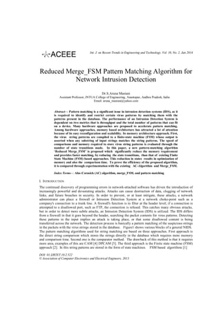 Int. J. on Recent Trends in Engineering and Technology, Vol. 10, No. 2, Jan 2014

Reduced Merge_FSM Pattern Matching Algorithm for
Network Intrusion Detection
Dr.S.Aruna Mastani
Assistant Professor, JNTUA College of Engineering, Anantapur, Andhra Pradesh, India
Email: aruna_mastani@yahoo.com
Abstract— Pattern matching is a significant issue in intrusion detection systems (IDS), as it
is required to identify and restrict certain virus patterns by matching them with the
patterns present in the database. The performance of an Intrusion Detection System is
dependent on two metrics that is throughput and the total number of patterns that can fit
on a device. Many hardware approaches are proposed to accelerate pattern matching.
Among hardware approaches, memory based architecture has attracted a lot of attention
because of its easy reconfiguration and scalability. In memory architecture approach. First,
the virus string patterns are compiled to a finite-state machine (FSM) whose output is
asserted when any substring of input strings matches the string patterns. The speed of
comparisons and memory required to store virus string patterns is evaluated through the
number of state transitions made. In this paper, a new pattern-matching algorithm
‘Reduced Merge_FSM’ is proposed which significantly reduce the memory requirement
and provides faster matching, by reducing the state transitions, than that of existing Finite
State Machine (FSM) based approaches. This reduction in states results in optimization of
memory and also the comparison time. To prove the efficiency of the proposed algorithm,
it is compared through experimentation with the existing AC-Algorithm and Merge_FSM.
Index Terms— Aho–Corasick (AC) algorithm, merge_FSM, and pattern matching

I. INTRODUCTION
The continued discovery of programming errors in network-attached software has driven the introduction of
increasingly powerful and devastating attacks. Attacks can cause destruction of data, clogging of network
links, and future breaches in security. In order to prevent, or at least mitigate, these attacks, a network
administrator can place a firewall or Intrusion Detection System at a network choke-point such as a
company's connection to a trunk line. A firewall's function is to filter at the header level; if a connection is
attempted to a disallowed port, such as FTP, the connection is refused. This catches many obvious attacks,
but in order to detect more subtle attacks, an Intrusion Detection System (IDS) is utilized. The IDS differs
from a firewall in that it goes beyond the header, searching the packet contents for virus patterns. Detecting
these patterns in the input implies an attack is taking place, or that some disallowed content is being
transferred across the network. The detection process is basically a pattern matching of the suspicious strings
in the packets with the virus strings stored in the database. Figure1 shows various blocks of a general NIDS.
The pattern matching algorithms used for string matching are based on three approaches. First approach is
the direct string comparison which stores the strings directly in the database which requires more memory
and comparison time. Second one is the comparator method. The drawback of this method is that it requires
more area, examples of this are CAM [4] DPCAM [5]. The third approach is the Finite state machine (FSM)
approach [2]. In this string patterns are stored in the form of state machines. FSM based algorithms [1]
DOI: 01.IJRTET.10.2.522
© Association of Computer Electronics and Electrical Engineers, 2013

 
