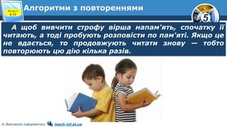 5
© Вивчаємо інформатику teach-inf.at.ua
Алгоритми з повтореннями
А щоб вивчити строфу вірша напам'ять, спочатку її
читають, а тоді пробують розповісти по пам'яті. Якщо це
не вдається, то продовжують читати знову — тобто
повторюють цю дію кілька разів.
Розділ 4
§ 22
 
