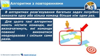5
© Вивчаємо інформатику teach-inf.at.ua
Алгоритми з повтореннями
В алгоритмах розв'язування багатьох задач потрібно
виконати одну або кілька команд більше ніж один раз.
Розділ 4
§ 22
Для цього такі алгоритми
мають містити команди, які
визначатимуть, які команди
повинні виконатися
неодноразово і скільки саме
разів.
 