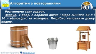 5
© Вивчаємо інформатику teach-inf.at.ua
Алгоритми з повтореннями
Розглянемо таку задачу.
Задача. У дворі є порожні діжка і відро ємністю 50 л і
10 л відповідно та колодязь. Потрібно наповнити діжку
водою.
Розділ 4
§ 22
 