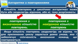 5
© Вивчаємо інформатику teach-inf.at.ua
Алгоритми з повтореннями
Кількість повторень у циклічних алгоритмах може
бути або заздалегідь відомою, або ні, тому розрізняють:
Розділ 4
§ 22
повторення з
визначеною кількістю
повторень.
повторення з
невідомою кількістю
повторень
Якщо кількість повторень заздалегідь не відома, то
для припинення циклу задається деяка умова, яка і
забезпечує скінченність виконання команд, що
повторюються.
 