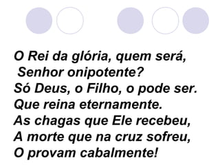O Rei da glória, quem será,
Senhor onipotente?
Só Deus, o Filho, o pode ser.
Que reina eternamente.
As chagas que Ele recebeu,
A morte que na cruz sofreu,
O provam cabalmente!
 