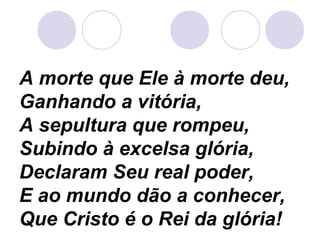 A morte que Ele à morte deu,
Ganhando a vitória,
A sepultura que rompeu,
Subindo à excelsa glória,
Declaram Seu real poder,
E ao mundo dão a conhecer,
Que Cristo é o Rei da glória!
 
