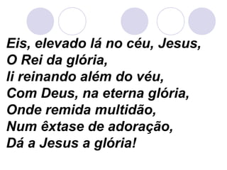 Eis, elevado lá no céu, Jesus,
O Rei da glória,
li reinando além do véu,
Com Deus, na eterna glória,
Onde remida multidão,
Num êxtase de adoração,
Dá a Jesus a glória!
 