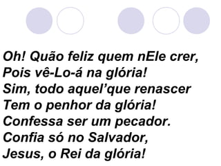 Oh! Quão feliz quem nEle crer,
Pois vê-Lo-á na glória!
Sim, todo aquel’que renascer
Tem o penhor da glória!
Confessa ser um pecador.
Confia só no Salvador,
Jesus, o Rei da glória!
 