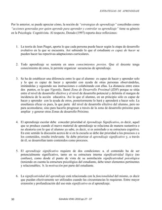 ESTRATEGIAS DE APRENDIZAJE
Góndola	V5N1	2010	pp	27	-	37	30	
Por lo anterior, se puede apreciar cómo, la noción de “estrategias de aprendizaje” concebidas como
“acciones generadas por quien aprende para aprender y controlar su aprendizaje” tiene su génesis
en la Psicología Cognitivista. Al respecto, Dorado (1997) reporta doce reflexiones:
1. La teoría de Jean Piaget, aporta lo que cada persona puede hacer según la etapa de desarrollo
evolutivo en la que se encuentra. Así sabiendo lo que el estudiante es capaz de hacer se
pueden hacer las repectivas adaptaciones curriculares.
2. Todo aprendizaje se sustenta en unos conocimientos previos. Que el docente tenga
conocimiento de estos, le permite organizar secuencias de aprendizaje.
3. Se ha de establecer una diferencia entre lo que el alumno es capaz de hacer y aprender solo
y lo que es capaz de hacer y aprender con ayuda de otras personas observándolas,
imitándolas y siguiendo sus instrucciones o colaborando con ellas. La distancia entre estos
dos puntos, es lo que Vigotsky, llamó Zona de Desarrollo Proximal (ZDP) porque se sitúa
entre el nivel de desarrollo efectivo y el nivel de desarrollo potencial y delimita el margen de
incidencia de la acción educativa. Así lo que el alumno, en un principio sólo es capaz de
hacer y aprender con la ayuda de otros, posteriormente lo hará y aprenderá a hacer solo. La
enseñanza eficaz es pues, la que parte del nivel de desarrollo efectivo del alumno, pero no
para acomodarse, sino para hacerlo progresar a través de la zona de desarrollo próximo para
ampliar y generar otras Zonas de desarrollo Próximo.
4. El aprendizaje escolar debe conceder prioridad al Aprendizaje Significativo, es decir, aquel
que se produce cuando el nuevo material de aprendizaje se relaciona de manera sustantiva o
no aleatoria con lo que el alumno ya sabe, es decir, si es asimilado a su estructura cognitiva.
En este sentido la discusión acerca de si en la escuela se debe dar prioridad a los procesos o a
los contenidos, resulta irrelevante. Se debe priorizar el aprendizaje significativo y, a través
de él, se desarrollan tanto contenidos como procesos.
5. El aprendizaje significativo requiere de dos condiciones: a. el contenido ha de ser
potencialmente significativo, tanto en su estructura interna significatividad lógica (no
confuso), como desde el punto de vista de su asimilación significatividad psicológica
(teniendo en cuenta la estructura psicológica del estudiante, debe tener elementos pertinentes
y relacionables; b. la motivación por parte del estudiante.
6. La significatividad del aprendizaje está relacionada con la funcionalidad del mismo, es decir
que puedan efectivamente ser utilizados cuando las circunstancias lo requieran. Entre mayor
extensión y profundización del uso más significativo es el aprendizaje.
 