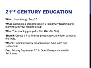 21ST CENTURY EDUCATION
When: Now through Sep-27
What: Complete a presentation on 21st century teaching and
learning with your reading group
Who: Your reading group (for The World is Flat)
Submit: Create a 7 to 10 slide presentation, to inform us about
the topic.
Where: Submit overview presentation in AsULearn and
OpenQwaq
Due: Sunday September 27, in OpenQwaq and submit in
AsULearn
 