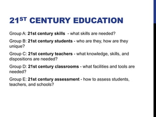 21ST CENTURY EDUCATION
Group A: 21st century skills - what skills are needed?
Group B: 21st century students - who are they, how are they
unique?
Group C: 21st century teachers - what knowledge, skills, and
dispositions are needed?
Group D: 21st century classrooms - what facilities and tools are
needed?
Group E: 21st century assessment - how to assess students,
teachers, and schools?
 