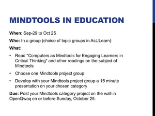 MINDTOOLS IN EDUCATION
When: Sep-29 to Oct 25
Who: In a group (choice of topic groups in AsULearn)
What:
• Read "Computers as Mindtools for Engaging Learners in
Critical Thinking" and other readings on the subject of
Mindtools
• Choose one Mindtools project group
• Develop with your Mindtools project group a 15 minute
presentation on your chosen category
Due: Post your Mindtools category project on the wall in
OpenQwaq on or before Sunday, October 25.
 