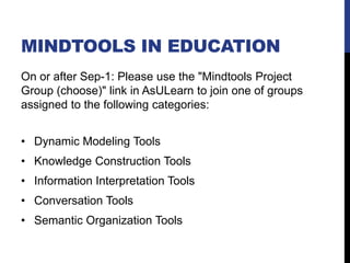 MINDTOOLS IN EDUCATION
On or after Sep-1: Please use the "Mindtools Project
Group (choose)" link in AsULearn to join one of groups
assigned to the following categories:
• Dynamic Modeling Tools
• Knowledge Construction Tools
• Information Interpretation Tools
• Conversation Tools
• Semantic Organization Tools
 