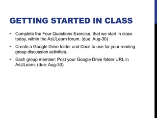 GETTING STARTED IN CLASS
• Complete the Four Questions Exercise, that we start in class
today, within the AsULearn forum. (due: Aug-30)
• Create a Google Drive folder and Docs to use for your reading
group discussion activities.
• Each group member: Post your Google Drive folder URL in
AsULearn. (due: Aug-30)
 