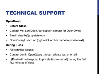 TECHNICAL SUPPORT
OpenQwaq
• Before Class
• Contact Ms. Lori Dean, our support contact for OpenQwaq
• Email: deanlk@appstate.edu
• OpenQwaq User: Lori (right-click on her name to private text)
During Class
• All technical issues:
• Contact Lori in OpenQwaq through private text or email
• I (Paul) will not respond to private text (or email) during the first
few minutes of class
 